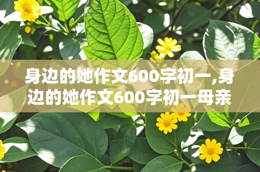 身边的她作文600字初一,身边的她作文600字初一母亲