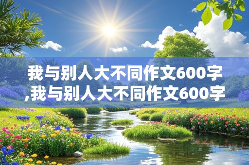 我与别人大不同作文600字,我与别人大不同作文600字含小标题