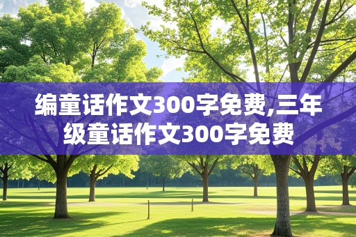 编童话作文300字免费,三年级童话作文300字免费