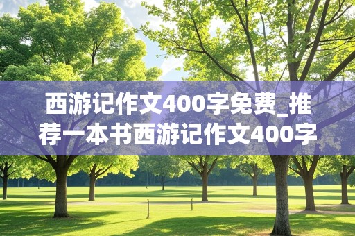 西游记作文400字免费_推荐一本书西游记作文400字免费