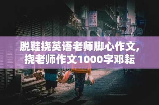 脱鞋挠英语老师脚心作文,挠老师作文1000字邓耘