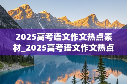 2025高考语文作文热点素材_2025高考语文作文热点素材及感悟