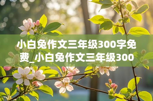 小白兔作文三年级300字免费_小白兔作文三年级300字免费阅读