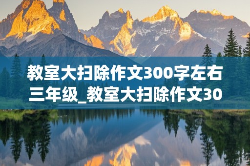 教室大扫除作文300字左右三年级_教室大扫除作文300字左右三年级优秀