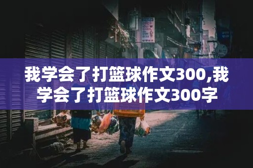 我学会了打篮球作文300,我学会了打篮球作文300字