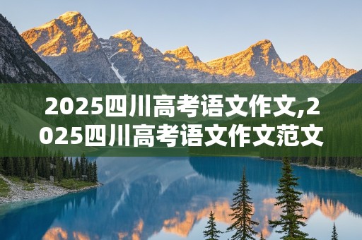 2025四川高考语文作文,2025四川高考语文作文范文