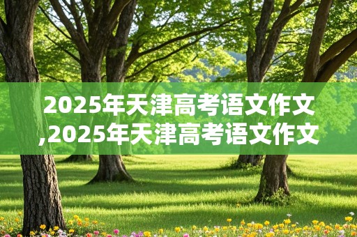 2025年天津高考语文作文,2025年天津高考语文作文范文