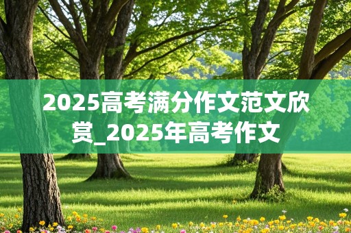 2025高考满分作文范文欣赏_2025年高考作文