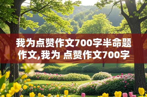 我为点赞作文700字半命题作文,我为 点赞作文700字作文