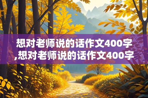 想对老师说的话作文400字,想对老师说的话作文400字左右