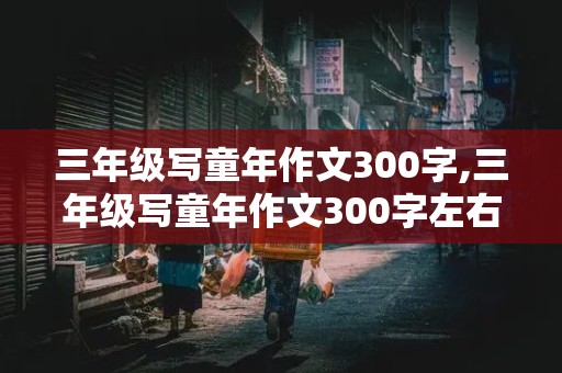 三年级写童年作文300字,三年级写童年作文300字左右