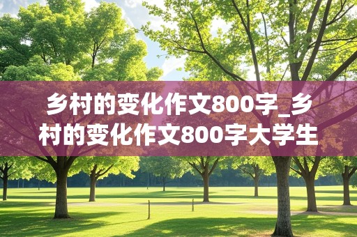 乡村的变化作文800字_乡村的变化作文800字大学生