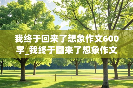 我终于回来了想象作文600字_我终于回来了想象作文600字初二