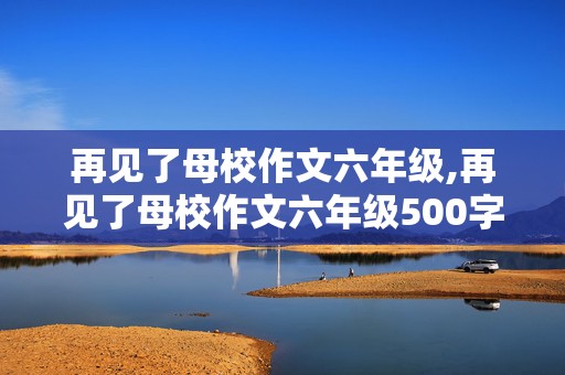 再见了母校作文六年级,再见了母校作文六年级500字