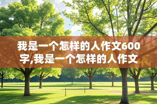 我是一个怎样的人作文600字,我是一个怎样的人作文600字初中