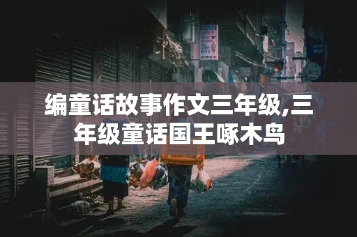 编童话故事作文三年级,三年级童话国王啄木鸟