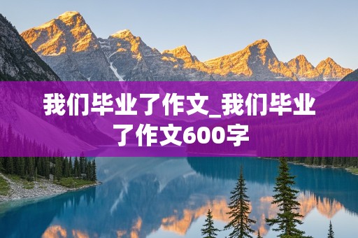 我们毕业了作文_我们毕业了作文600字