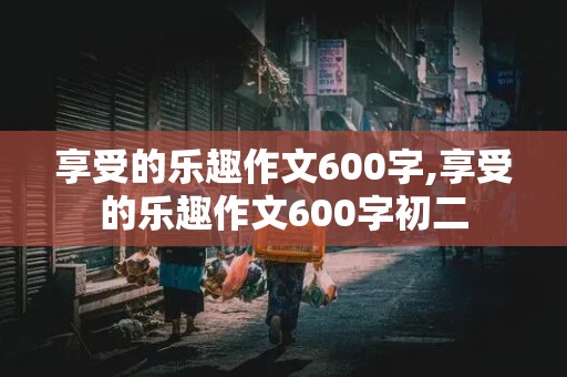 享受的乐趣作文600字,享受的乐趣作文600字初二