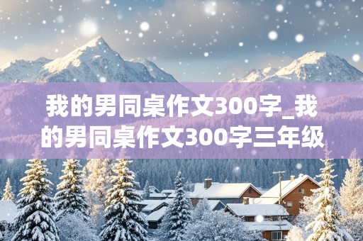 我的男同桌作文300字_我的男同桌作文300字三年级