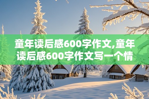 童年读后感600字作文,童年读后感600字作文写一个情节