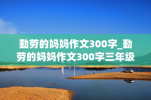 勤劳的妈妈作文300字_勤劳的妈妈作文300字三年级