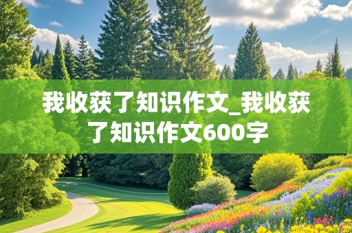 我收获了知识作文_我收获了知识作文600字