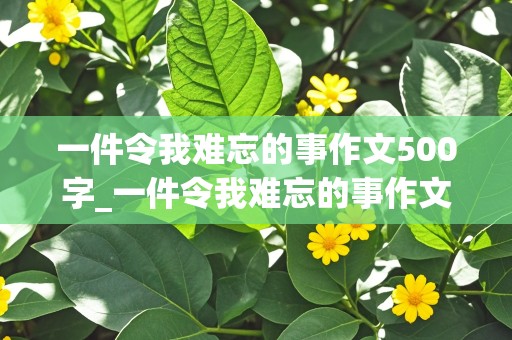 一件令我难忘的事作文500字_一件令我难忘的事作文500字六年级