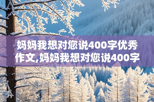 妈妈我想对您说400字优秀作文,妈妈我想对您说400字优秀作文书信