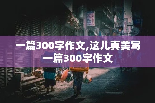 一篇300字作文,这儿真美写一篇300字作文