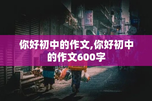 你好初中的作文,你好初中的作文600字