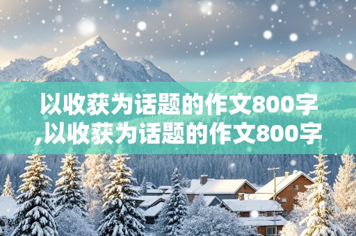 以收获为话题的作文800字,以收获为话题的作文800字记叙文