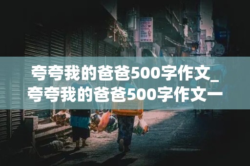 夸夸我的爸爸500字作文_夸夸我的爸爸500字作文一件事