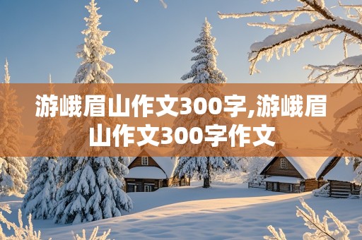 游峨眉山作文300字,游峨眉山作文300字作文