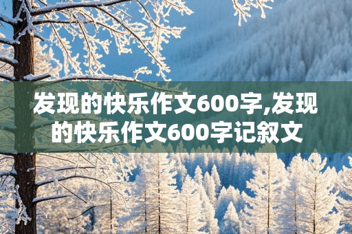 发现的快乐作文600字,发现的快乐作文600字记叙文