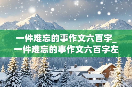 一件难忘的事作文六百字_一件难忘的事作文六百字左右