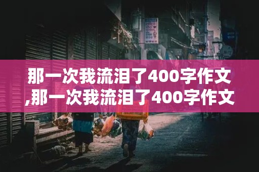 那一次我流泪了400字作文,那一次我流泪了400字作文免费