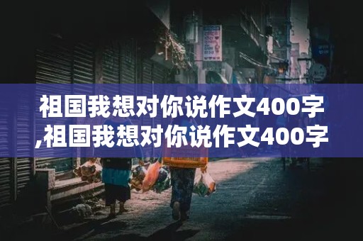 祖国我想对你说作文400字,祖国我想对你说作文400字左右