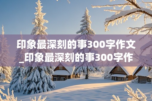 印象最深刻的事300字作文_印象最深刻的事300字作文四年级