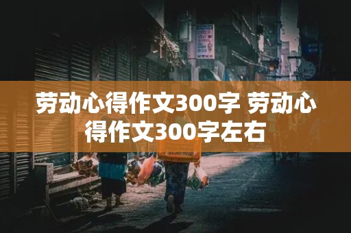 劳动心得作文300字 劳动心得作文300字左右