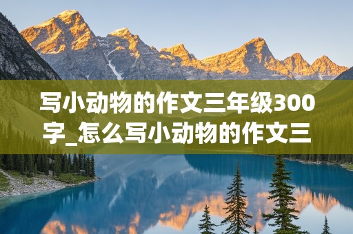 写小动物的作文三年级300字_怎么写小动物的作文三年级300字