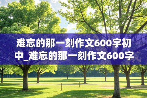 难忘的那一刻作文600字初中_难忘的那一刻作文600字初中优秀作文题记