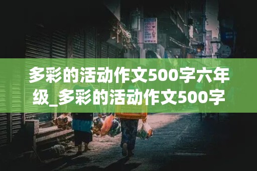 多彩的活动作文500字六年级_多彩的活动作文500字六年级上册