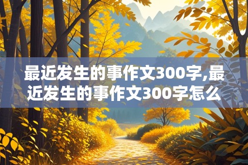 最近发生的事作文300字,最近发生的事作文300字怎么写