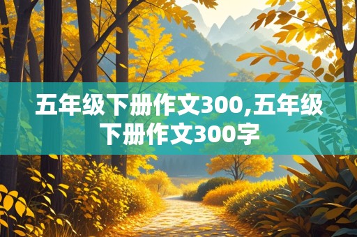 五年级下册作文300,五年级下册作文300字