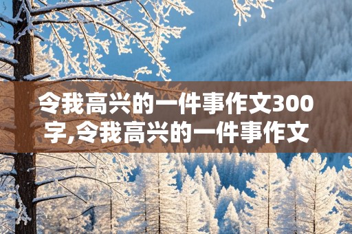 令我高兴的一件事作文300字,令我高兴的一件事作文300字左右