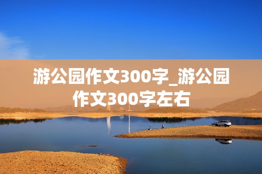 游公园作文300字_游公园作文300字左右