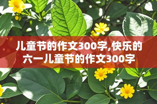 儿童节的作文300字,快乐的六一儿童节的作文300字