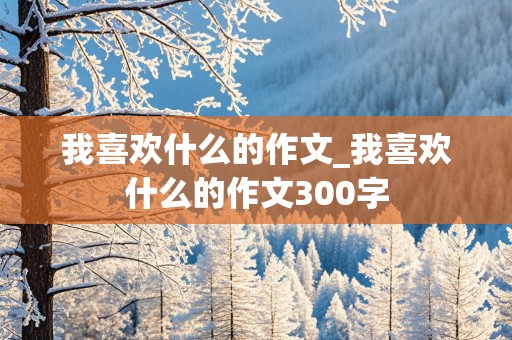 我喜欢什么的作文_我喜欢什么的作文300字