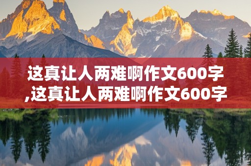 这真让人两难啊作文600字,这真让人两难啊作文600字初中