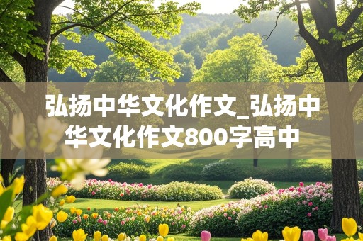 弘扬中华文化作文_弘扬中华文化作文800字高中